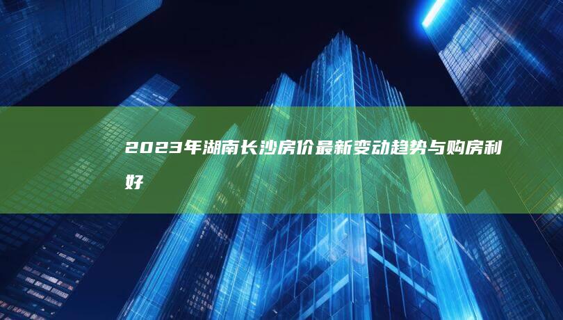 2023年湖南长沙房价最新变动趋势与购房利好政策全解析